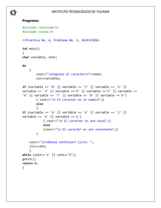 INSTITUT
Programa:
#include <iostream.h>
#include <conio.h>
//Practica No. 4, Probl
int main()
{
char variable, cont;
do
{
cout<<"nIngres
cin>>variable;
if (variable == '0' ||
variable == '3' || vari
'6' || variable == '7'
{ cout<<"n El
else
{
if (variable == 'a' ||
variable == 'o' || vari
{ cout<<"
else
{cout<<"n
}
cout<<"nnDesea co
cin>>cont;
}
while (cont=='s' || con
getch();
return 0;
}
INSTITUTO TECNOLÓGICO DE TIJUANA
oblema No. 1, 18/03/2014
rese el caractern"<<endl;
e;
|| variable == '1' || variable == '2'
ariable =='4' || variable =='5' || va
7' || variable == '8' || variable =='
El caracter es un numero";}
|| variable == 'e' || variable == 'i'
ariable =='u')
n El caracter es una vocal";}
n El caracter es una consonante";}
continuar? (s/n): ";
cont=='S');
2' ||
variable ==
'9')
i' ||
 