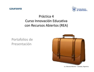Práctica 4 
Curso Innovación Educativa 
con Recursos Abiertos (REA) 
Portafolios de 
Presentación 
Lic. Marcelo Moreno – Córdoba, Argentina 
 