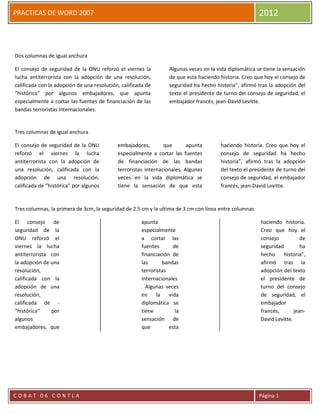 PRACTICAS DE WORD 2007                                                                                  2012



Dos columnas de igual anchura

El consejo de seguridad de la ONU reforzó el viernes la           Algunas veces en la vida diplomática se tiene la sensación
lucha antiterrorista con la adopción de una resolución,           de que esta haciendo historia. Creo que hoy el consejo de
calificada con la adopción de una resolución, calificada de       seguridad ha hecho historia”, afirmó tras la adopción del
“histórica” por algunos embajadores, que apunta                   texto el presidente de turno del consejo de seguridad, el
especialmente a cortar las fuentes de financiación de las         embajador francés, jean-David Levitte.
bandas terroristas internacionales.


Tres columnas de igual anchura

El consejo de seguridad de la ONU           embajadores,        que       apunta       haciendo historia. Creo que hoy el
reforzó el viernes la lucha                 especialmente a cortar las fuentes         consejo de seguridad ha hecho
antiterrorista con la adopción de           de financiación de las bandas              historia”, afirmó tras la adopción
una resolución, calificada con la           terroristas internacionales. Algunas       del texto el presidente de turno del
adopción de una resolución,                 veces en la vida diplomática se            consejo de seguridad, el embajador
calificada de “histórica” por algunos       tiene la sensación de que esta             francés, jean-David Levitte.


Tres columnas, la primera de 3cm, la seguridad de 2.5 cm y la ultima de 3 cm con línea entre columnas

El consejo de                                         apunta                                             haciendo historia.
seguridad de la                                       especialmente                                      Creo que hoy el
ONU reforzó el                                        a cortar las                                       consejo           de
viernes la lucha                                      fuentes       de                                   seguridad         ha
antiterrorista con                                    financiación de                                    hecho     historia”,
la adopción de una                                    las       bandas                                   afirmó tras la
resolución,                                           terroristas                                        adopción del texto
calificada con la                                     internacionales                                    el presidente de
adopción de una                                       . Algunas veces                                    turno del consejo
resolución,                                           en     la   vida                                   de seguridad, el
calificada de -                                       diplomática se                                     embajador
“histórica”    por                                    tiene          la                                  francés,       jean-
algunos                                               sensación de                                       David Levitte.
embajadores, que                                      que         esta




COBAT 06 CONTLA                                                                                         Página 1
 