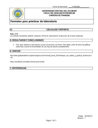 Fecha de efectividad: ____11-08-2008___________
UNIVERSIDAD CENTRAL DEL ECUADOR
FACULTAD CIENCIAS ECONOMICAS
CARRERA DE FINANZAS
Formatos para prácticas de laboratorio
Código GC-N3-017
Revisión 1
Página 3 de 3
C) CÁLCULOS Y REPORTE
Nota: 2.10
Los señores estudiantes deberán presentar al final de cada práctica la ejecución de la teoría explicada
5. RESULTADOS Y CONCLUSIONES
 Tuvo gran relevancia esta práctica ya que se encontró una forma más rápida y fácil de hacer las gráficas,
sobre todo conocer la funcionalidad de una hoja de cálculo completamente.
6. ANEXOS
http://www.gcfaprendelibre.org/tecnologia/curso/microsoft_excel_2010/trabajar_con_tablas_y_graficos_dinamicos/7
.do
https://exceltotal.com/tablas-dinamicas-en-excel/
7. REFERENCIAS
 