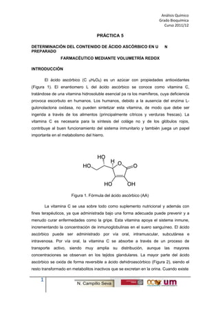Análisis Químico
Grado Bioquímica
Curso 2011/12
PRÁCTICA 5
DETERMINACIÓN DEL CONTENIDO DE ÁCIDO ASCÓRBICO EN U N
PREPARADO
FARMACÉUTICO MEDIANTE VOLUMETRÍA REDOX
INTRODUCCIÓN
El ácido ascórbico (C 6H8O6) es un azúcar con propiedades antioxidantes
(Figura 1). El enantiomero L del ácido ascórbico se conoce como vitamina C,
tratándose de una vitamina hidrosoluble esencial pa ra los mamíferos, cuya deficiencia
provoca escorbuto en humanos. Los humanos, debido a la ausencia del enzima L-
gulonolactona oxidasa, no pueden sintetizar esta vitamina, de modo que debe ser
ingerida a través de los alimentos (principalmente cítricos y verduras frescas). La
vitamina C es necesaria para la síntesis del coláge no y de los glóbulos rojos,
contribuye al buen funcionamiento del sistema inmunitario y también juega un papel
importante en el metabolismo del hierro.
Figura 1. Fórmula del ácido ascórbico (AA)
La vitamina C se usa sobre todo como suplemento nutricional y además con
fines terapéuticos, ya que administrada bajo una forma adecuada puede prevenir y a
menudo curar enfermedades como la gripe. Esta vitamina apoya el sistema inmune,
incrementando la concentración de inmunoglobulinas en el suero sanguíneo. El ácido
ascórbico puede ser administrado por vía oral, intramuscular, subcutánea e
intravenosa. Por vía oral, la vitamina C se absorbe a través de un proceso de
transporte activo, siendo muy amplia su distribución, aunque las mayores
concentraciones se observan en los tejidos glandulares. La mayor parte del ácido
ascórbico se oxida de forma reversible a ácido dehidroascórbico (Figura 2), siendo el
resto transformado en metabolitos inactivos que se excretan en la orina. Cuando existe
1
 