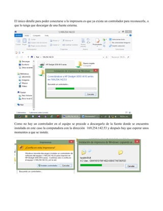 El único detalle para poder conectarse a la impresora es que ya exista un controlador para reconocerla, o que lo tenga que descargar de una fuente externa. 
Como no hay un controlador en el equipo se procede a descargarlo de la fuente donde se encuentra instalada en este caso la computadora con la dirección 169.254.142.53 y después hay que esperar unos momentos a que se instale. 
 