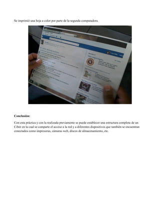 Se imprimió una hoja a color por parte de la segunda computadora. 
Conclusión: 
Con esta práctica y con la realizada previamente se puede establecer una estructura completa de un Ciber en la cual se comparte el acceso a la red y a diferentes dispositivos que también se encuentran conectados como impresoras, cámaras web, discos de almacenamiento, etc. 