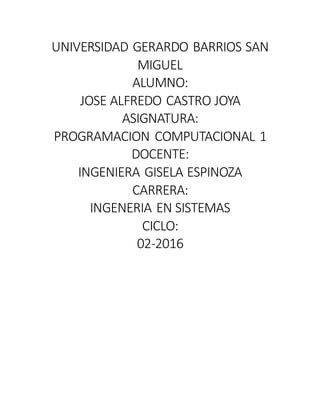 UNIVERSIDAD GERARDO BARRIOS SAN
MIGUEL
ALUMNO:
JOSE ALFREDO CASTRO JOYA
ASIGNATURA:
PROGRAMACION COMPUTACIONAL 1
DOCENTE:
INGENIERA GISELA ESPINOZA
CARRERA:
INGENERIA EN SISTEMAS
CICLO:
02-2016
 