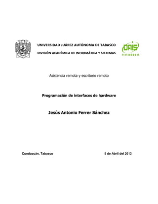 Asistencia remota y escritorio remoto 
Programación de interfaces de hardware 
Jesús Antonio Ferrer Sánchez 
UNIVERSIDAD JUÁREZ AUTÓNOMA DE TABASCO 
DIVISIÓN ACADÉMICA DE INFORMÁTICA Y SISTEMAS 
Cunduacán, Tabasco 9 de Abril del 2013  