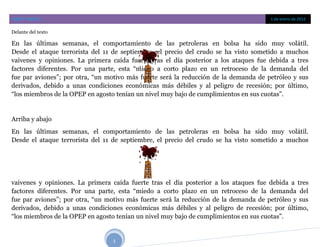 COBAT CONTLA                                                                          1 de enero de 2012

Delante del texto

En las últimas semanas, el comportamiento de las petroleras en bolsa ha sido muy volátil.
Desde el ataque terrorista del 11 de septiembre, el precio del crudo se ha visto sometido a muchos
vaivenes y opiniones. La primera caída fuerte tras el día posterior a los ataques fue debida a tres
factores diferentes. Por una parte, esta “miedo a corto plazo en un retroceso de la demanda del
fue par aviones”; por otra, “un motivo más fuerte será la reducción de la demanda de petróleo y sus
derivados, debido a unas condiciones económicas más débiles y al peligro de recesión; por último,
“los miembros de la OPEP en agosto tenían un nivel muy bajo de cumplimientos en sus cuotas”.


Arriba y abajo
En las últimas semanas, el comportamiento de las petroleras en bolsa ha sido muy volátil.
Desde el ataque terrorista del 11 de septiembre, el precio del crudo se ha visto sometido a muchos




vaivenes y opiniones. La primera caída fuerte tras el día posterior a los ataques fue debida a tres
factores diferentes. Por una parte, esta “miedo a corto plazo en un retroceso de la demanda del
fue par aviones”; por otra, “un motivo más fuerte será la reducción de la demanda de petróleo y sus
derivados, debido a unas condiciones económicas más débiles y al peligro de recesión; por último,
“los miembros de la OPEP en agosto tenían un nivel muy bajo de cumplimientos en sus cuotas”.


                                 3
 