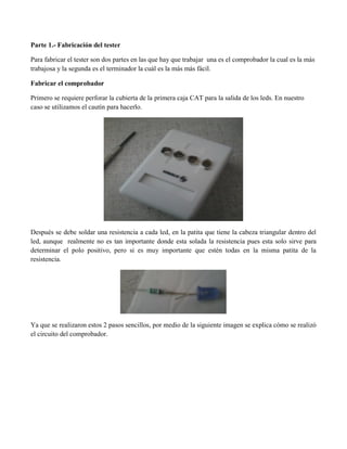 Parte 1.- Fabricación del tester 
Para fabricar el tester son dos partes en las que hay que trabajar una es el comprobador la cual es la más trabajosa y la segunda es el terminador la cuál es la más más fácil. 
Fabricar el comprobador 
Primero se requiere perforar la cubierta de la primera caja CAT para la salida de los leds. En nuestro caso se utilizamos el cautín para hacerlo. 
Después se debe soldar una resistencia a cada led, en la patita que tiene la cabeza triangular dentro del led, aunque realmente no es tan importante donde esta solada la resistencia pues esta solo sirve para determinar el polo positivo, pero si es muy importante que estén todas en la misma patita de la resistencia. 
Ya que se realizaron estos 2 pasos sencillos, por medio de la siguiente imagen se explica cómo se realizó el circuito del comprobador. 
 
