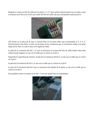 Después se coloca un hilo de cable por los pines 1, 3, 5,7 para unirlos eléctricamente en ese orden, como se muestra en la foto esto se hizo por medio del hilo de cable rojo que corresponde al polo positivo. 
Ahí mismo en la placa de la caja se colocan hilos en los pines libres que corresponden al 2, 4, 6, 8. Posteriormente estos hilos se unen con las patas de las resistencias que se encuentran unidas a las patas largas de los leds. Lo cual se hace en el siguiente orden: 
La pata de la resistencia del led 1, el cual se encuentra en la punta del hilo de cable donde están todas unidas al polo negativo se une con el cable que se colocó en el pin 2. 
Siguiendo la especificación anterior, la pata de la resistencia del led 2, se une con el cable que se colocó en el pin 4. 
La pata de la resistencia del led 3, se une con el cable que se colocó en el pin 6. 
La pata de la resistencia del led 4 que se encuentra más alejado de la punta, se une con el cable que se colocó en el pin 8. 
Esto quedaría como se muestra en la foto. Y con esto queda listo el comprobador. 
 