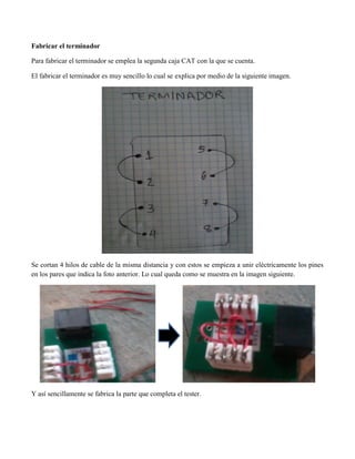 Fabricar el terminador 
Para fabricar el terminador se emplea la segunda caja CAT con la que se cuenta. 
El fabricar el terminador es muy sencillo lo cual se explica por medio de la siguiente imagen. 
Se cortan 4 hilos de cable de la misma distancia y con estos se empieza a unir eléctricamente los pines en los pares que indica la foto anterior. Lo cual queda como se muestra en la imagen siguiente. 
Y así sencillamente se fabrica la parte que completa el tester. 
 