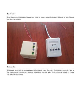 Resultados: 
Posteriormente se fabricaron otros tester, como la imagen siguiente muestra dándole un aspecto más estético y presentable. 
Conclusión: 
El fabricar un tester fue una experiencia interesante pues sirve para familiarizarse con parte de la electrónica que se emplea en el ambiente informático. Además poder fabricarlo puede reducir los costos que genera comprar uno. 