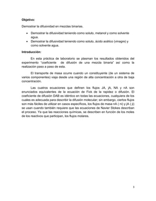 3
Objetivo:
Demostrar la difusividad en mezclas binarias.
 Demostrar la difusividad teniendo como soluto, metanol y como solvente
agua.
 Demostrar la difusividad teniendo como soluto, ácido acético (vinagre) y
como solvente agua.
Introducción:
En esta práctica de laboratorio se plasman los resultados obtenidos del
experimento “coeficiente de difusión de una mezcla binaria” así como la
realización paso a paso de esta.
El transporte de masa ocurre cuando un constituyente (de un sistema de
varios componentes) viaja desde una región de alta concentración a otra de baja
concentración.
Las cuatros ecuaciones que definen los flujos JA, jA, NA y nA son
enunciados equivalentes de la ecuación de Fick de la rapidez o difusión. El
coeficiente de difusión DAB es idéntico en todas las ecuaciones, cualquiera de los
cuales es adecuada para describir la difusión molecular; sin embargo, ciertos flujos
son más fáciles de utilizar en casos específicos, los flujos de masa nA ( ni) y jA ( ji)
se usan cuando también requiere que las ecuaciones de Navier Stokes describan
el proceso. Ya que las reacciones químicas, se describen en función de los moles
de los reactivos que participan, los flujos molares.
 