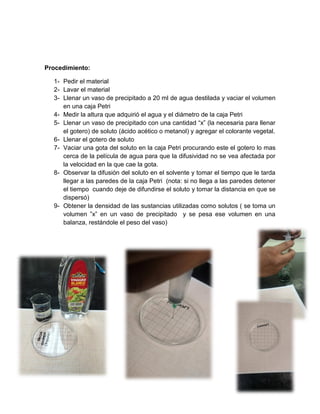 7
Procedimiento:
1- Pedir el material
2- Lavar el material
3- Llenar un vaso de precipitado a 20 ml de agua destilada y vaciar el volumen
en una caja Petri
4- Medir la altura que adquirió el agua y el diámetro de la caja Petri
5- Llenar un vaso de precipitado con una cantidad “x” (la necesaria para llenar
el gotero) de soluto (ácido acético o metanol) y agregar el colorante vegetal.
6- Llenar el gotero de soluto
7- Vaciar una gota del soluto en la caja Petri procurando este el gotero lo mas
cerca de la película de agua para que la difusividad no se vea afectada por
la velocidad en la que cae la gota.
8- Observar la difusión del soluto en el solvente y tomar el tiempo que le tarda
llegar a las paredes de la caja Petri (nota: si no llega a las paredes detener
el tiempo cuando deje de difundirse el soluto y tomar la distancia en que se
dispersó)
9- Obtener la densidad de las sustancias utilizadas como solutos ( se toma un
volumen ”x” en un vaso de precipitado y se pesa ese volumen en una
balanza, restándole el peso del vaso)
 