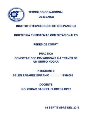 TECNOLOGICO NACIONAL
DE MEXICO
INSTITUTO TECNOLOGICO DE CHILPANCIGO
INGENIERIA EN SISTEMAS COMPUTACIONALES
REDES DE COMPT.
PRACTICA
CONECTAR DOS PC- WINDOWS 8 A TRAVÉS DE
UN GRUPO HOGAR
INTEGRANTE:
BELEN TABAREZ EPIFANIO 12520083
DOCENTE
ING. OSCAR GABRIEL FLORES LOPEZ
08 SEPTIEMBRE DEL 2015
 
