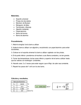Materiales.
 Soporte universal
 Pinzas de dos dedos
 Mechero de Bunsen
 Manguera de látex
 Termómetro infrarrojo
 Algodón (aislante)
 Papel aluminio
 Barra de bronce
 Barra de aluminio
Procedimiento.
1. Medir la longitud de la barra a utilizar
2. Aislar la barra a utilizar con algodón y recubriendo con papel aluminio para evitar
accidentes.
3. Colocar en el soporte universal la barra a utilizar sujetada con las pinzas.
4. En la parte inferior prendemos el mechero a una flama constante y no tan grande.
5. Tomar las temperaturas de las caras inferior y superior de la barra a utilizar hasta
que los valores se mantengan constantes.
6. Hacerlo unas 2 o 3 veces para estar seguro que el flujo de calor sea constante.
7. Repetir los pasos del 1 al 6 con la otra barra.
Cálculos y resultados.
Barra de Aluminio
T1= 64.28 °C
T2= 37.6 °C q= 21955.4167 W/m2
x= 0.288 m
k= 237 W/(m°C)
 