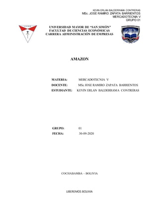 KEVIN ERLAN BALDERRAMA CONTRERAS
MSc. JOSE RAMIRO ZAPATA BARRIENTOS
MERCADOTECNIA V
GRUPO 01
LIBEREMOS BOLIVIA
UNIVERSIDAD MAYOR DE “SAN SIMÓN”
FACULTAD DE CIENCIAS ECONÓMICAS
CARRERA ADMINISTRACIÓN DE EMPRESAS
AMAZON
MATERIA: MERCADOTECNIA V
DOCENTE: MSc JOSE RAMIRO ZAPATA BARRIENTOS
ESTUDIANTE: KEVIN ERLAN BALDERRAMA CONTRERAS
GRUPO: 01
FECHA: 30-09-2020
COCHABAMBA – BOLIVIA
 