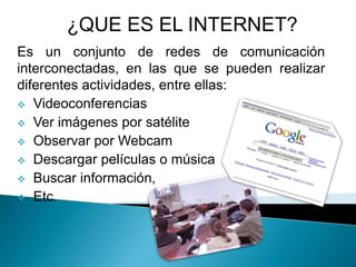 Es un conjunto de redes de comunicación
interconectadas, en las que se pueden realizar
diferentes actividades, entre ellas:
 Videoconferencias
 Ver imágenes por satélite
 Observar por Webcam
 Descargar películas o música
 Buscar información,
 Etc.
¿QUE ES EL INTERNET?
 