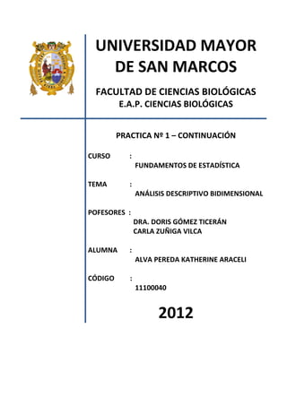 UNIVERSIDAD MAYOR
DE SAN MARCOS
FACULTAD DE CIENCIAS BIOLÓGICAS
E.A.P. CIENCIAS BIOLÓGICAS
PRACTICA Nº 1 – CONTINUACIÓN
CURSO :
FUNDAMENTOS DE ESTADÍSTICA
TEMA :
ANÁLISIS DESCRIPTIVO BIDIMENSIONAL
POFESORES :
DRA. DORIS GÓMEZ TICERÁN
CARLA ZUÑIGA VILCA
ALUMNA :
ALVA PEREDA KATHERINE ARACELI
CÓDIGO :
11100040
2012
 