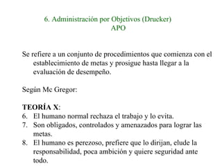 6. Administración por Objetivos (Drucker) APO Se refiere a un conjunto de procedimientos que comienza con el establecimiento de metas y prosigue hasta llegar a la evaluación de desempeño.  Según Mc Gregor: TEORÍA X :  El humano normal rechaza el trabajo y lo evita. Son obligados, controlados y amenazados para lograr las metas. El humano es perezoso, prefiere que lo dirijan, elude la responsabilidad, poca ambición y quiere seguridad ante todo. 