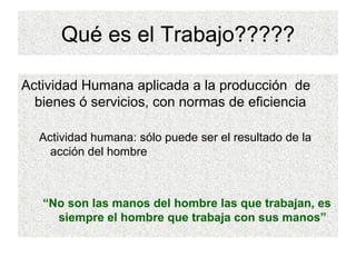 Qué es el Trabajo????? Actividad Humana aplicada a la producción  de bienes ó servicios, con normas de eficiencia Actividad humana: sólo puede ser el resultado de la acción del hombre “ No son las manos del hombre las que trabajan, es siempre el hombre que trabaja con sus manos” 