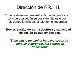 Dirección de RR.HH. “ En el sistema empresarial antiguo, la  gente  era considerada según su posición, títulos o por relaciones familiares, el talento no importaba” Hoy es sustituido por la destreza y capacidad de acción de sus empleados. “ Si no existe un capital humano capaz de innovar y aprender, las empresas fracasarán” 