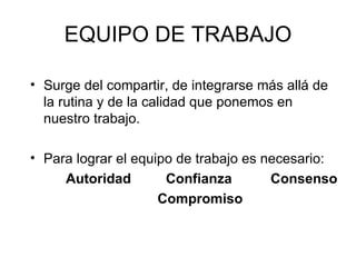 EQUIPO DE TRABAJO Surge del compartir, de integrarse más allá de la rutina y de la calidad que ponemos en nuestro trabajo. Para lograr el equipo de trabajo es necesario: Autoridad  Confianza  Consenso Compromiso 
