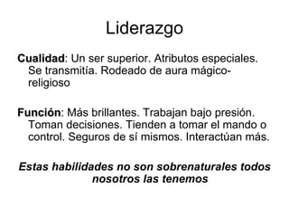 Liderazgo Cualidad : Un ser superior. Atributos especiales. Se transmitía. Rodeado de aura mágico-religioso Función : Más brillantes. Trabajan bajo presión. Toman decisiones. Tienden a tomar el mando o control. Seguros de sí mismos. Interactúan más. Estas habilidades no son sobrenaturales todos nosotros las tenemos 