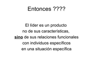 Entonces ???? El líder es un producto  no de sus características,  sino  de sus relaciones funcionales con individuos específicos  en una situación específica 