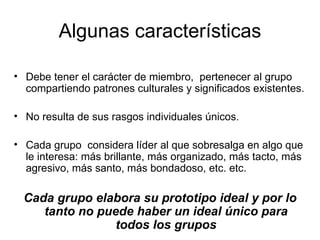 Algunas características Debe tener el carácter de miembro,  pertenecer al grupo compartiendo patrones culturales y significados existentes. No resulta de sus rasgos individuales únicos. Cada grupo  considera líder al que sobresalga en algo que le interesa: más brillante, más organizado, más tacto, más agresivo, más santo, más bondadoso, etc. etc.  Cada grupo elabora su prototipo ideal y por lo tanto no puede haber un ideal único para todos los grupos 