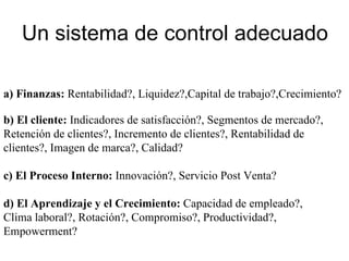 Un sistema de control adecuado a) Finanzas:  Rentabilidad?, Liquidez?,Capital de trabajo?,Crecimiento? b)   El cliente:  Indicadores de satisfacción?, Segmentos de mercado?, Retención de clientes?, Incremento de clientes?, Rentabilidad de clientes?, Imagen de marca?, Calidad? c)   El Proceso Interno:  Innovación?, Servicio Post Venta?  d) El Aprendizaje y el Crecimiento:  Capacidad de empleado?, Clima laboral?, Rotación?, Compromiso?, Productividad?, Empowerment? 