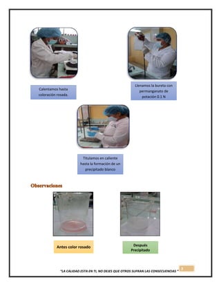 3
“LA CALIDAD ESTA EN TI, NO DEJES QUE OTROS SUFRAN LAS CONSECUENCIAS “
Antes color rosado Después
Precipitado
blanco
Calentamos hasta
coloración rosada.
Llenamos la bureta con
permanganato de
potación 0.1 N
precipitación.
Titulamos en caliente
hasta la formación de un
precipitado blanco
 