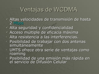 Ventajas de WCDMA  Altas velocidades de transmisión de hasta 2  Mbps   Alta seguridad y confidencialidad  Acceso múltiple de eficacia máxima  Alta resistencia a las interferencias.  Posibilidad de trabajar con dos antenas simultáneamente  UMTS ofrece otra serie de ventajas como roaming  Posibilidad de una emisión más rápida en el servicio de Difusión Celular  