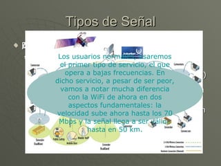 Baja Frecuencia: Cuando hay objetos que se interpongan entre la antena y el receptor. En este caso se opera con bajas frecuencas (entre los 2 y los 11 Ghz) para así no sufrir interferencias por la presencia de objetos. Naturalmente esto hace que el ancho de banda disponible sea menor. Las antenas que ofrezcan este servicio tendrán una cobertura de 65 km cuadrados (más o menos como las de los teléfonos móviles). Tipos de Señal Alta Frecuencia: Cuando no hay nada que se interponga y hay contacto visual directo. En este caso se opera a muy altas frecuencias, del orden de 66 Ghz, disponiendo de un gran ancho de banda. Además, las antenas que ofrezcan este servicio tendrán una cobertura de hasta 9.300 km cuadrados. Los usuarios normales, usaremos el primer tipo de servicio, el que opera a bajas frecuencias. En dicho servicio, a pesar de ser peor, vamos a notar mucha diferencia con la WiFi de ahora en dos aspectos fundamentales: la velocidad sube ahora hasta los 70 Mbps y la señal llega a ser válida hasta en 50 km. 
