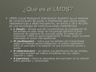 ¿Qué es el LMDS? LMDS (Local Multipoint Distribution System) es un sistema de comunicación de punto a multipunto que utiliza ondas radioeléctricas a altas frecuencias, en torno a 28 ó 40 GHz es una tecnología de comunicaciones inalámbricas  L  (local) — denota que las características de propagación de las señales en este rango de frecuencias delimita el área potencial de cobertura de una sola celda; El rango de un transmisor LMDS es aproximadamente 5 millas, según pruebas realizadas en áreas metropolitanas.  M  (multipunto) — indica que las señales son transmitidas según un método punto-multipunto; el enlace inalámbrico entre el suscriptor y la estación es una transmisión punto a punto.  D  (distribución) — se refiere a la distribución de las señales, las cuales pueden ser tráfico simultáneo de voz, datos, Internet y video.  S  (servicio) —indica la naturaleza del suscriptor en la relación entre operador y consumidor. LMDS 