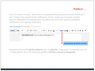 Publicar …
Una vez creada la entrada, observaremos una pequeña línea para poner el título del artículo y
una “ventana” más grande donde escribiremos el texto. Notar, que en la parte superior
tenemos disponible la herramienta típica de edición de texto cuyas opciones principales
detallaremos en la siguiente diapositiva.
Importante destacar la opción etiquetas, que nos permite “categorizar” el contenido con una
o varias palabras claves, de forma que podamos facilitar a futuro su búsqueda.
Herramienta de edición de texto
 