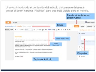 Una vez introducido el contenido del artículo únicamente debemos
pulsar el botón naranja “Publicar” para que esté visible para el mundo.
Etiquetas
Texto del Artículo
Título
Para terminar debemos
pulsar Publicar
Insertar imagen y video
Insertar
Hipervínculo
 