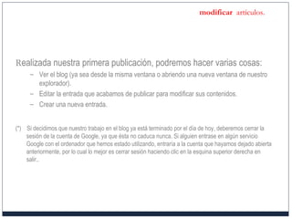 modificar artículos.
Realizada nuestra primera publicación, podremos hacer varias cosas:
– Ver el blog (ya sea desde la misma ventana o abriendo una nueva ventana de nuestro
explorador).
– Editar la entrada que acabamos de publicar para modificar sus contenidos.
– Crear una nueva entrada.
(*) Si decidimos que nuestro trabajo en el blog ya está terminado por el día de hoy, deberemos cerrar la
sesión de la cuenta de Google, ya que ésta no caduca nunca. Si alguien entrase en algún servicio
Google con el ordenador que hemos estado utilizando, entraría a la cuenta que hayamos dejado abierta
anteriormente, por lo cual lo mejor es cerrar sesión haciendo clic en la esquina superior derecha en
salir..
 