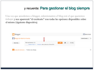 y recuerda:y recuerda: Para gestionar el blog siemprePara gestionar el blog siempre
Una vez que accedemos a blogger, seleccionamos el blog con el que queremos
trabajar y nos aparecerá “el escritorio” con todas las opciones disponibles sobrey nos aparecerá “el escritorio” con todas las opciones disponibles sobre
el mismo (siguiente diapositiva)el mismo (siguiente diapositiva)
 
