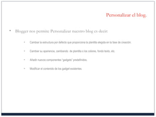 Personalizar el blog.
• Blogger nos permite Personalizar nuestro blog es decir:
• Cambiar la estructura por defecto que proporciona la plantilla elegida en la fase de creación.
• Cambiar su apariencia, cambiando de plantilla o los colores, fondo texto, etc.
• Añadir nuevos componentes “gadgets” predefinidos.
• Modificar el contenido de los gadget existentes.
 