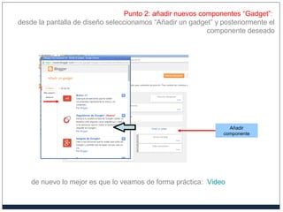 Punto 2: añadir nuevos componentes “Gadget”:
desde la pantalla de diseño seleccionamos “Añadir un gadget” y posteriormente el
componente deseado
Añadir
componente
de nuevo lo mejor es que lo veamos de forma práctica: Video
 