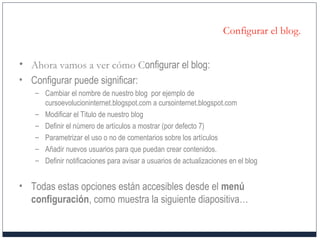 Configurar el blog.
• Ahora vamos a ver cómo Configurar el blog:
• Configurar puede significar:
– Cambiar el nombre de nuestro blog por ejemplo de
cursoevolucioninternet.blogspot.com a cursointernet.blogspot.com
– Modificar el Titulo de nuestro blog
– Definir el número de artículos a mostrar (por defecto 7)
– Parametrizar el uso o no de comentarios sobre los artículos
– Añadir nuevos usuarios para que puedan crear contenidos.
– Definir notificaciones para avisar a usuarios de actualizaciones en el blog
• Todas estas opciones están accesibles desde el menú
configuración, como muestra la siguiente diapositiva…
 