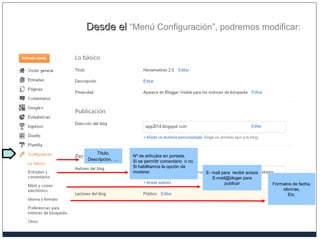 Desde elDesde el “Menú Configuración”, podremos modificar:
Título,
Descripción, …
Formatos de fecha,
idiomas,
Etc.
Nº de artículos en portada.
Si se permitir comentario o no
Si habilitamos la opción de
moderar. E- mail para recibir avisos
E-mail@bloger para
publicar
 