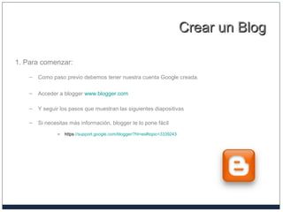 Crear un BlogCrear un Blog
1. Para comenzar:
– Como paso previo debemos tener nuestra cuenta Google creada.
– Acceder a blogger www.blogger.com
– Y seguir los pasos que muestran las siguientes diapositivas
– Si necesitas más información, blogger te lo pone fácil
– https://support.google.com/blogger/?hl=es#topic=3339243
 