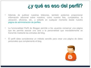 ¿y qué es eso del perfil?¿y qué es eso del perfil?
• Además de publicar nuestras bitácoras, también podemos proporcionar
información adicional sobre nosotros, como nuestra foto, cumpleaños, la
ubicación, aficiones, etc., y editarlo en cualquier momento desde nuestra
página de administración de perfiles.
• La funcionalidad Perfil de Blogger permite a los usuarios conservar una página
que les permita asociar una cara a la personalidad que inevitablemente se
transmite mediante las entradas del blog.
• El perfil debe considerarse un método sencillo para crear una página de datos
personales que complemente el blog.
 