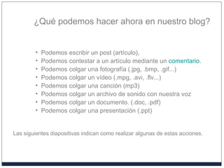 ¿Qué podemos hacer ahora en nuestro blog?
• Podemos escribir un post (artículo),
• Podemos contestar a un artículo mediante un comentario.
• Podemos colgar una fotografía (.jpg, .bmp, .gif...)
• Podemos colgar un vídeo (.mpg, .avi, .flv...)
• Podemos colgar una canción (mp3)
• Podemos colgar un archivo de sonido con nuestra voz
• Podemos colgar un documento. (.doc, .pdf)
• Podemos colgar una presentación (.ppt)
Las siguientes diapositivas indican como realizar algunas de estas acciones.
 