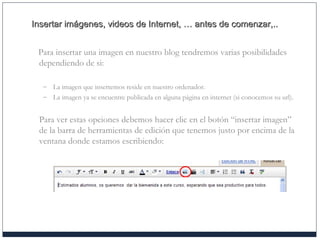 Insertar imágenes, videos de Internet, … antes de comenzar,..Insertar imágenes, videos de Internet, … antes de comenzar,..
Para insertar una imagen en nuestro blog tendremos varias posibilidades
dependiendo de si:
– La imagen que insertemos reside en nuestro ordenador.
– La imagen ya se encuentre publicada en alguna página en internet (si conocemos su url).
Para ver estas opciones debemos hacer clic en el botón “insertar imagen”
de la barra de herramientas de edición que tenemos justo por encima de la
ventana donde estamos escribiendo:
 