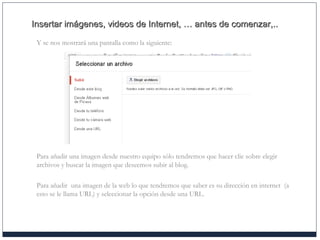 Insertar imágenes, videos de Internet, … antes de comenzar,..Insertar imágenes, videos de Internet, … antes de comenzar,..
Y se nos mostrará una pantalla como la siguiente:
Para añadir una imagen desde nuestro equipo sólo tendremos que hacer clic sobre elegir
archivos y buscar la imagen que deseemos subir al blog.
Para añadir una imagen de la web lo que tendremos que saber es su dirección en internet (a
esto se le llama URL) y seleccionar la opción desde una URL.
 