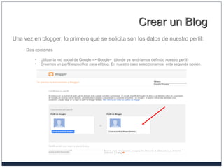 Crear un BlogCrear un Blog
Una vez en blogger, lo primero que se solicita son los datos de nuestro perfil:
–Dos opciones
• Utilizar la red social de Google => Google+ (donde ya tendríamos definido nuestro perfil)
• Crearnos un perfil específico para el blog. En nuestro caso seleccionamos esta segunda opción.
 