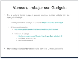 Vamos a trabajar con GadgetsVamos a trabajar con Gadgets
• Por si todavía tienes tiempo o quieres practicar puedes trabajar con los
Gadgets / Widget:
– Como Ejemplo añade el tiempo en tu ciudad : http://www.tiempo.com/widget/
– Direcciones interesantes:
• http://www.gadgetsblogger.com/search/label/Gadgets%20Utiles
• Colección de Google
– http://www.google.com/ig/directory?synd=open&cat=all&start=48
– http://www.widgetbox.com
– pero tenemos cientos …
• Merece la pena recordar el concepto con este Video Explicativo
 