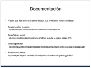 DocumentaciónDocumentación
• Videos que nos recuerdan como trabajar sus principales funcionalidades:
• Para personalizar el aspecto:
http://www.practicopedia.com/blog/como-personalizar-el-aspecto-de-tu-blog-de-blogger-3804
• Para añadir un gadget:
http://www.practicopedia.com/blog/como-anadir-un-gadget-a-tu-blog-de-blogger-3775
• Para integrar twitter:
http://internet-y-ordenadores.practicopedia.com/twitter/como-integrar-twitter-en-tu-blog-de-blogger-2687
• Para añadir un podcast:
http://www.practicopedia.com/blog/como-colgar-un-podcast-en-tu-blog-de-blogger-3846
 