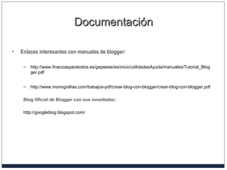 DocumentaciónDocumentación
• Enlaces interesantes con manuales de blogger:
– http://www.finanzasparatodos.es/gepeese/es/inicio/utilidadesAyuda/manuales/Tutorial_Blog
ger.pdf
– http://www.monografias.com/trabajos-pdf/crear-blog-con-blogger/crear-blog-con-blogger.pdf
Blog Oficial de Blogger con sus novedades:
http://googleblog.blogspot.com/
 